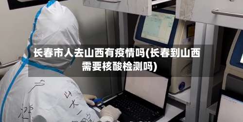 长春市人去山西有疫情吗(长春到山西需要核酸检测吗)-第1张图片
