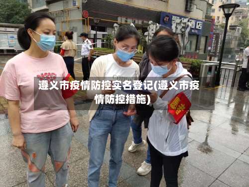 遵义市疫情防控实名登记(遵义市疫情防控措施)-第1张图片