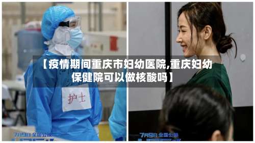 【疫情期间重庆市妇幼医院,重庆妇幼保健院可以做核酸吗】-第2张图片