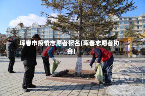 珲春市疫情志愿者报名(珲春志愿者协会)-第1张图片