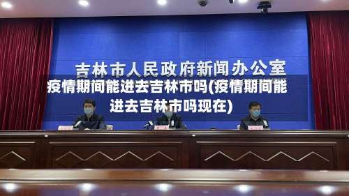 疫情期间能进去吉林市吗(疫情期间能进去吉林市吗现在)-第1张图片