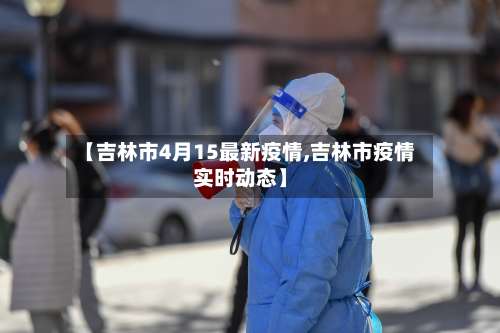 【吉林市4月15最新疫情,吉林市疫情实时动态】-第3张图片