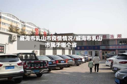 威海市乳山市疫情情况/威海市乳山市属于哪个省-第2张图片