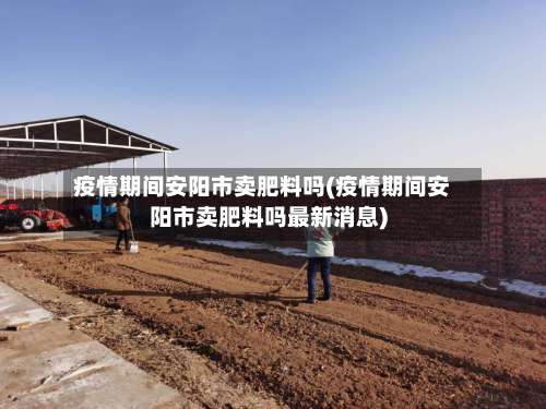 疫情期间安阳市卖肥料吗(疫情期间安阳市卖肥料吗最新消息)-第1张图片
