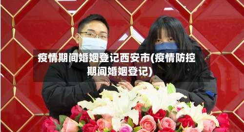 疫情期间婚姻登记西安市(疫情防控期间婚姻登记)-第1张图片
