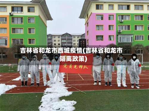 吉林省和龙市西城疫情(吉林省和龙市隔离政策)-第1张图片