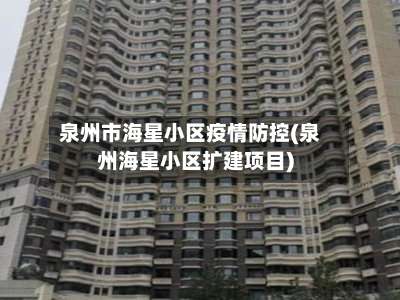 泉州市海星小区疫情防控(泉州海星小区扩建项目)-第1张图片