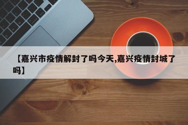 【嘉兴市疫情解封了吗今天,嘉兴疫情封城了吗】