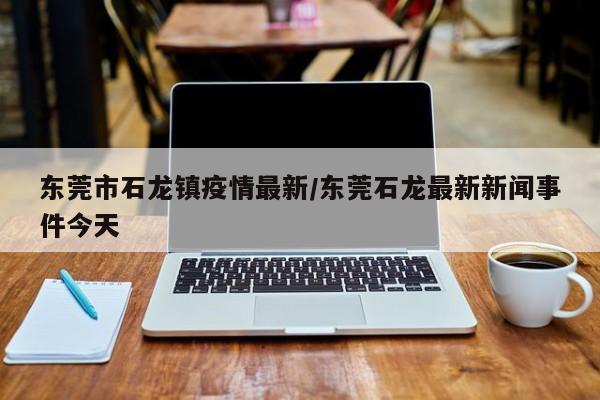 东莞市石龙镇疫情最新/东莞石龙最新新闻事件今天