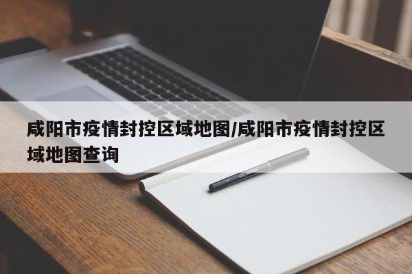 咸阳市疫情封控区域地图/咸阳市疫情封控区域地图查询