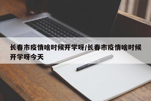 长春市疫情啥时候开学呀/长春市疫情啥时候开学呀今天