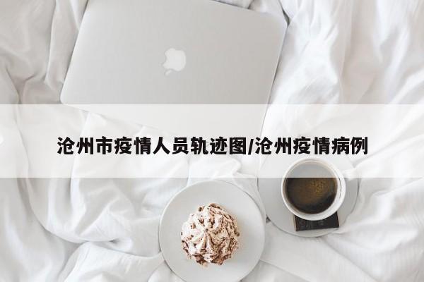 沧州市疫情人员轨迹图/沧州疫情病例