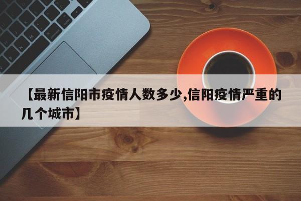 【最新信阳市疫情人数多少,信阳疫情严重的几个城市】